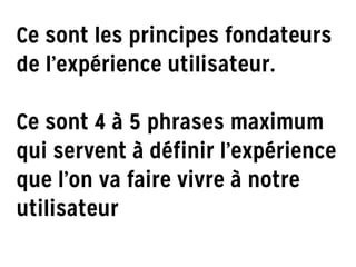Ce sont les principes fondateurs
de l’expérience utilisateur.
!
Ce sont 4 à 5 phrases maximum
qui servent à définir l’expérience
que l’on va faire vivre à notre
utilisateur
 