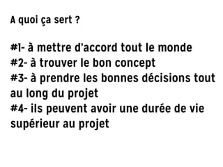 A quoi ça sert ?
!
#1- à mettre d’accord tout le monde
#2- à trouver le bon concept
#3- à prendre les bonnes décisions tout
au long du projet
#4- ils peuvent avoir une durée de vie
supérieur au projet
 