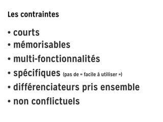 Les contraintes
!
!
• courts 
• mémorisables
• multi-fonctionnalités
• spécifiques (pas de « facile à utiliser »)
• différenciateurs pris ensemble
• non conflictuels
 