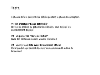 Tests
3 phases de test peuvent être définie pendant la phase de conception.
#1 - un prototype “basse définition”
(à l’état de croquis ou gabarits fonctionnels, pour illustrer les
enchaînement d’écran)
!
#2 - un prototype “haute définition”
(avec des contenus réaliste, visuels, textuels...)
!
#3 - une version Beta avant le lancement officiel
(futur produit, qui permet de crééer une communauté autour du
lancement)
 