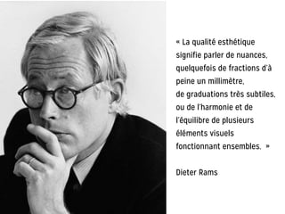 « La qualité esthétique
signifie parler de nuances,
quelquefois de fractions d’à
peine un millimètre,
de graduations très subtiles,
ou de l’harmonie et de
l’équilibre de plusieurs
éléments visuels
fonctionnant ensembles. »
!
Dieter Rams
 