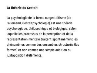 La théorie du Gestalt
La psychologie de la forme ou gestaltisme (de
l'allemand, Gestaltpsychologie) est une théorie
psychologique, philosophique et biologique, selon
laquelle les processus de la perception et de la
représentation mentale traitent spontanément les
phénomènes comme des ensembles structurés (les
formes) et non comme une simple addition ou
juxtaposition d'éléments.
 