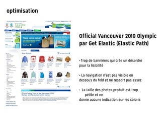 Official Vancouver 2010 Olympic
par Get Elastic (Elastic Path)
• Trop de bannières qui crée un désordre
pour la lisibilité
!
• La navigation n’est pas visible en
dessous du fold et ne ressort pas assez
!
• La taille des photos produit est trop
petite et ne
donne aucune indication sur les coloris
optimisation
 