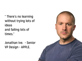 “ There’s no learning
without trying lots of
ideas
and failing lots of
times.”
!
Jonathan Ive. - Senior
VP Design - APPLE.
 