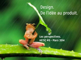 Design.
De l’idée au produit.
Les perspectives.
HETIC #5 - Mars 2014
 