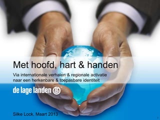 Met hoofd, hart & handen
Via internationale verhalen & regionale activatie
naar een herkenbare & toepasbare identiteit




Silke Lock, Maart 2013
                                                    1
 