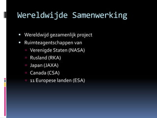 Wereldwijde Samenwerking	Wereldwijd gezamenlijk projectRuimteagentschappen vanVerenigde Staten (NASA)Rusland (RKA)Japan (JAXA)Canada (CSA)11 Europese landen (ESA)