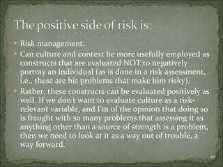 Risk management. Can culture and context be more usefully employed as constructs that are evaluated NOT to negatively portray an individual (as is done in a risk assessment, i.e., these are his problems that make him risky). Rather, these constructs can be evaluated positively as well. If we don’t want to evaluate culture as a risk-relevant variable, and I’m of the opinion that doing so is fraught with so many problems that assessing it as anything other than a source of strength is a problem, then we need to look at it as a way out of trouble, a way forward. 