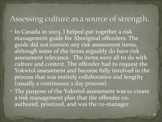 In Canada in 2003, I helped put together a risk management guide for Aboriginal offenders. The guide did not contain any risk assessment items, although some of the items arguably do have risk assessment relevance.  The items were all to do with culture and context. The offender had to request the Yokwtol assessment and become fully involved in the process that was entirely collaborative and lengthy (usually a continuous 2 day process). The purpose of the Yokwtol assessment was to create a risk management plan that the offender co-authored, priorized, and was the c0-manager. 