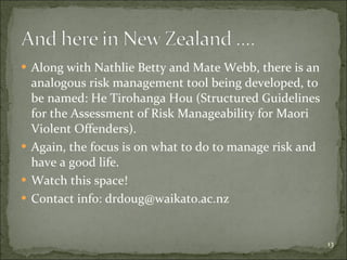 Along with Nathlie Betty and Mate Webb, there is an analogous risk management tool being developed, to be named:  He Tirohanga Hou (Structured Guidelines for the Assessment of Risk Manageability for Maori Violent Offenders). Again, the focus is on what to do to manage risk and have a good life. Watch this space! Contact info: drdoug@waikato.ac.nz 