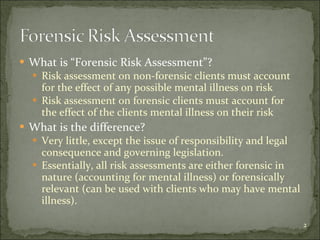 What is “Forensic Risk Assessment”? Risk assessment on non-forensic clients must account for the effect of any possible mental illness on risk Risk assessment on forensic clients must account for the effect of the clients mental illness on their risk What is the difference? Very little, except the issue of responsibility and legal consequence and governing legislation. Essentially, all risk assessments are either forensic in nature (accounting for mental illness) or forensically relevant (can be used with clients who may have mental illness). 