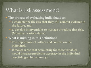The process of evaluating individuals to: 1. characterize the risk that they will commit violence in the future, and 2. develop interventions to manage or reduce that risk. (Monahan, various dates). What is missing in this definition? The importance of culture and context on the individual. It makes sense that accounting for these variables would increase predictive accuracy in the individual case (idiographic accuracy). 