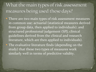 There are two main types of risk assessment measures in common use: actuarial (statistical measures derived from group data, then applied to individuals); and structured professional judgement (SPJ; clinical guidelines derived from the clinical and research literature, which are then applied to individuals). The evaluative literature finds (depending on the study) that these two types of measures work similarly well in terms of predictive validity. 