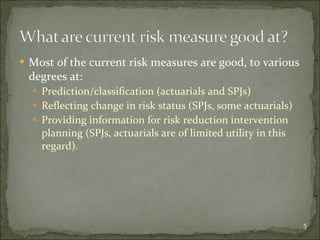 Most of the current risk measures are good, to various degrees at: Prediction/classification (actuarials and SPJs) Reflecting change in risk status (SPJs, some actuarials) Providing information for risk reduction intervention planning (SPJs, actuarials are of limited utility in this regard). 
