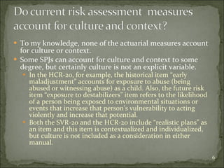 To my knowledge, none of the actuarial measures account for culture or context. Some SPJs can account for culture and context to some degree, but certainly culture is not an explicit variable. In the HCR-2o, for example, the historical item “early maladjustment” accounts for exposure to abuse (being abused or witnessing abuse) as a child. Also, the future risk item “exposure to destabilizers” item refers to the likelihood of a person being exposed to environmental situations or events that increase that person’s vulnerability to acting violently and increase that potential. Both the SVR-20 and the HCR-20 include “realistic plans” as an item and this item is contextualized and individualized, but culture is not included as a consideration in either manual. 