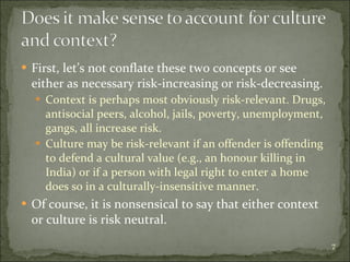 First, let’s not conflate these two concepts or see either as necessary risk-increasing or risk-decreasing.  Context is perhaps most obviously risk-relevant. Drugs, antisocial peers, alcohol, jails, poverty, unemployment, gangs, all increase risk. Culture may be risk-relevant if an offender is offending to defend a cultural value (e.g., an honour killing in India) or if a person with legal right to enter a home does so in a culturally-insensitive manner. Of course, it is nonsensical to say that either context or culture is risk neutral. 