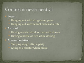 Peers:  Hanging out with drug-using peers  Hanging out with school mates at a cafe Alcohol: Having a social drink or two with dinner Having a bottle or two while driving Accommodation: Sleeping rough after a party Going to a shelter when broke 