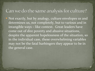 Not exactly, but by analogy, culture envelopes us and determines us, not completely, but to various and in intangible ways – like context.  Great leaders have come out of dire poverty and abusive situations, despite the apparent hopelessness of the situation, so in the individual case, these overwhelming variables may not be the fatal harbingers they appear to be in the general case. 
