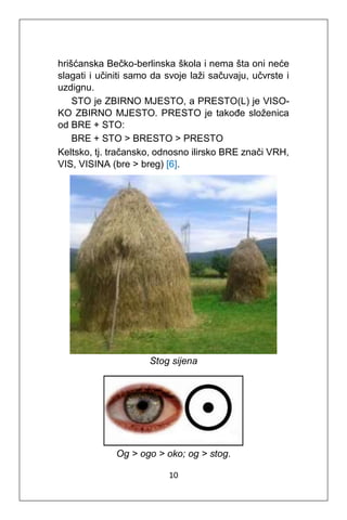 10
hrišćanska Bečko-berlinska škola i nema šta oni neće
slagati i učiniti samo da svoje laži sačuvaju, učvrste i
uzdignu.
STO je ZBIRNO MJESTO, a PRESTO(L) je VISO-
KO ZBIRNO MJESTO. PRESTO je takođe složenica
od BRE + STO:
BRE + STO > BRESTO > PRESTO
Keltsko, tj. tračansko, odnosno ilirsko BRE znači VRH,
VIS, VISINA (bre > breg) [6].
Stog sijena
Og > ogo > oko; og > stog.
 