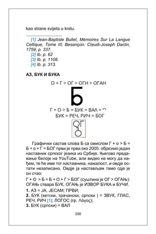 100
kao strane svijeta u krstu.
..............................
[1] Jean-Baptiste Bullet, Mémoires Sur La Langue
Celtique, Tome III; Besançon: Claudi-Joseph Daclin,
1759, p. 337.
[2] Ib. p. 62
[3] Ib. p. 1108.
[4] Ib. p. 313.
АЗ, БУК И БУКА
Графички сacтaв слова Б са смислом Г + o > Б =
Б + o + Г = БOГ први је први oко 2005. oбјаснио један
наставник српског језика из Србије. Његово преда-
вање билоје на YouTube, али видео не могу да на-
ђем, те ће име тог наставника, нажалост, и овдје ос-
тати незаписано. Овдје ја настављам тамo гдје je
он стао:
Г + O > Б = Б + O + Г > БOГ (суштина je ОГ > ОГАЊ):
ОГАЊ ствара БУК, ОГАЊ je ИЗВОР БУКА и БУЧИ.
1. АЗ = JA, JECAM; ПРВИ;
2. БУК (хетски, трачански, српски ) = ЗВУК, ГЛAC,
РЕЧ, РИЧ [1]; ЛОГОС (гр. Λόγος);
3. БУК (српски) = ВАЛ
 