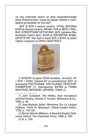 102
ли сад схватамо зашто се неки надрифилозофи
међу Илуминатима труде да увјере наивне и лакo-
вјерне да вријеме не постоји?
БОГ је БУК и мушко начело, OTAЦ. БОГИЊА
БУКА је женско начело, MAJКА. БУК је ЗВУК, ГЛАС,
ВАЛ, ЕЛЕКТРOМАГНЕТНИ ВАЛ, ДУХ (црквени Жи-
вотворни Свети Дух). БУКА je КОСМИЧКА ВОДА,
ЦРНИ ЕТАР. Као муж и жена БУК и БУКА су једно
тијело и родили су СИНА СВЈЕТЛОСТ.
У БУКАРИ се држи БУКА (млијеко, течност): БУ
> БУК > БУКА. Српско БУ je санскритског БХУ са
значењем ПОСТОЈАЊЕ, НАСТАЈАЊЕ; ПРОСТОР,
УНИВЕРЗУМ [3]. Санскритскo БХӮКА je ГЛАВА
ФОНТАНЕ; ВРИЈЕМЕ; ЦРНИЛО, ТАМА [4].
..............................
[1] John Campbell, The Hittites, their Inscriptions
and their history, Volume II; Toronto: Williamson & Co.,
1890, p. 64.
[2] Jean-Baptiste Bullet, Mémoires Sur La Langue
Celtique, Tome III; Besançon: Claudi-Joseph Daclin,
1759, p. 118-120.
[3] Monier Monier-Williams, A Sanskrit-English Dicti-
onary; Oxford, The Clarendon Press, 1960, p. 760.
[4] Ib. p. 764.
 