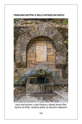 103
FRIGIJSKI NATPIS U SELU PATSOS NA KRITU
Izvor kod pećine u selu Patsos u oblasti Amari Ret-
hymno na Kritu. Iznad je ploča sa drevnim natpisom.
 
