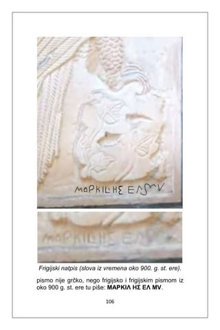 106
Frigijski natpis (slova iz vremena oko 900. g. st. ere).
pismo nije grčko, nego frigijsko i frigijskim pismom iz
oko 900 g. st. ere tu piše: MAPKIΛ ΗΣ ΕΛ ΜV.
 