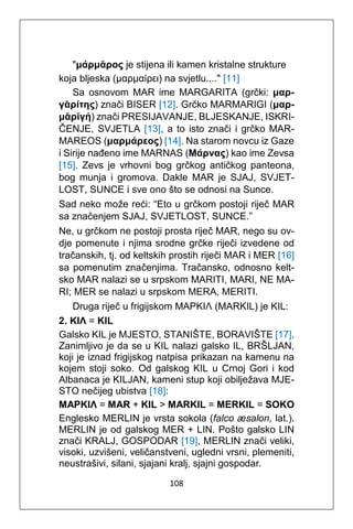 108
"μάρμᾰρος je stijena ili kamen kristalne strukture
koja bljeska (μαρμαίρει) na svjetlu...." [11]
Sa osnovom MAR ime MARGARITA (grčki: μαρ-
γᾰρίτης) znači BISER [12]. Grčko MARMARIGI (μαρ-
μᾰρῐγή) znači PRESIJAVANJE, BLJESKANJE, ISKRI-
ČENJE, SVJETLA [13], a to isto znači i grčko MAR-
MAREOS (μαρμάρεος) [14]. Na starom novcu iz Gaze
i Sirije nađeno ime MARNAS (Mάρνας) kao ime Zevsa
[15]. Zevs je vrhovni bog grčkog antičkog panteona,
bog munja i gromova. Dakle MAR je SJAJ, SVJET-
LOST, SUNCE i sve ono što se odnosi na Sunce.
Sad neko može reći: “Eto u grčkom postoji riječ MAR
sa značenjem SJAJ, SVJETLOST, SUNCE.”
Ne, u grčkom ne postoji prosta riječ MAR, nego su ov-
dje pomenute i njima srodne grčke riječi izvedene od
tračanskih, tj. od keltskih prostih riječi MAR i MER [16]
sa pomenutim značenjima. Tračansko, odnosno kelt-
sko MAR nalazi se u srpskom MARITI, MARI, NE MA-
RI; MER se nalazi u srpskom MERA, MERITI.
Druga riječ u frigijskom MAPKIΛ (MARKIL) je KIL:
2. KIΛ = KIL
Galsko KIL je MJESTO, STANIŠTE, BORAVIŠTE [17].
Zanimljivo je da se u KIL nalazi galsko IL, BRŠLJAN,
koji je iznad frigijskog natpisa prikazan na kamenu na
kojem stoji soko. Od galskog KIL u Crnoj Gori i kod
Albanaca je KILJAN, kameni stup koji obilježava MJE-
STO nečijeg ubistva [18]:
MAPKIΛ = MAR + KIL > MARKIL = MERKIL = SOKO
Englesko MERLIN je vrsta sokola (falco æsalon, lat.).
MERLIN je od galskog MER + LIN. Pošto galsko LIN
znači KRALJ, GOSPODAR [19], MERLIN znači veliki,
visoki, uzvišeni, veličanstveni, ugledni vrsni, plemeniti,
neustrašivi, silani, sjajani kralj, sjajni gospodar.
 