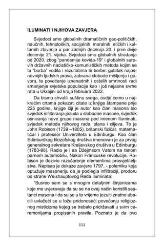 111
ILUMINATI I NJIHOVA ZAVJERA
Svjedoci smo globalnih dramatičnih geo-političkih,
naučnih, tehnoloških, socijalnih, moralnih, etičkih i kul-
turnih zbivanja u par zadnjih decenija 20. i prve dvije
decenije 21. vijeka. Svjedoci smo globalnih stradanja
od 2020. zbog “pandemije kovida-19” i globalnih suro-
vih državnih nacističko-komunističkih metoda kojim se
ta “borba” vodila i rezultatima te borbe: gubitak najos-
novnijih ljudskih prava, zabrana slobode mišljenja i go-
vora, te povećanje iznenadnih i ostalih smrtnosti radi
smanjenje svjetske populacije kao i još nejasne svrhe
rata u Ukrajini od kraja februara 2022.
Da bismo shvatili suštinu svega, ovdje ćemo u naj-
kraćim crtama pokazati citate iz knjige štampane prije
225 godina, knjige čiji je autor kao član masona bio
svjedok infiltriranja jezuita u slobodne masone, svjedok
osnivanja nove grupe masona pod imenom Iluminati,
svjedok metoda njihovog rada, plana i ciljeva. To je
John Robison (1739 –1805), britanski fizičar, matema-
tičar i professor Univerziteta u Edinburgu. Kao član
Edinburškog filozofskog društva imenovan je za prvog
generalnog sekretara Kraljevskog društva u Edinburgu
(1783-98). Radio je i sa Džejmsom Vatom na ranom
parnom automobilu. Nakon Francuske revolucije, Ro-
bison je dozivio razočarenje elementima prosvjetitelj-
stva. Napisao je dokaze zavjere 1797. - polemiku koja
optužuje masoneriju da je podlegla infiltraciji, prodoru
od strane Weishauptovog Reda Iluminata:
“Susreo sam se s mnogim detaljnim činjenicama
koje me uvjeravaju da su se na ovaj način koristili sas-
tanci masona i da su se u to vrijeme jezuiti znatno uba-
cili uvlačeći se u lože pridonoseći povećanju religioz-
nog misticizma kojeg se trebalo pridržavati u svim ce-
remonijama propisanih pravila. Poznato je da ovo
 