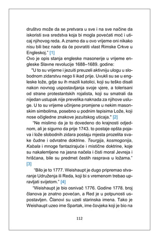 112
društvo može da se pretvara u sve i na sve načine da
iskoristi sva sredstva koja bi mogla povećati moć i uti-
caj njihovog reda. A znamo da u ovo vrijeme oni nikako
nisu bili bez nade da će povratiti vlast Rimske Crkve u
Engleskoj.” [1]
Ovo je opis stanja engleske masonerije u vrijeme en-
gleske Slavne revolucije 1688–1689. godine:
"U to su vrijeme i jezuiti preuzeli aktivniju ulogu u slo-
bodnom zidarstvu nego li ikad prije. Uvukli su se u eng-
leske lože, gdje su ih mazili katolici, koji su teško disali
nakon novnog uspostavljanja svoje vjere, a tolerisani
od strane protestantskih rojalista, koji su smatrali da
nijedan ustupak nije prevelika naknada za njihove uslu-
ge. U to su vrijeme učinjene promjene u nekim mason-
skim simbolima, posebno u podnim tepisima Lože, koji
nose očigledne znakove jezuitskog uticaja." [2]
“Ne mislimo da je to dovedeno do krajnosti odjed-
nom, ali je sigurno da prije 1743. to postaje opšta poja-
va i lože slobodnih zidara postaju mjesta prozelita sva-
ke čudne i odvratne doktrine. Teurgija, kosmogonija,
Kabala i mnoge fantazirajuće i mistične doktrine, koje
su nakalemljene na jasna načela i čisti moral Jevreja i
hrišćana, bile su predmet čestih rasprava u ložama.”
[3]
“Bilo je to 1777. Weishaupt je dugo pripremao stva-
ranje Udruženja ili Reda, koji bi s vremenom trebao up-
ravljati svijetom.” [4]
“Weishaupt je bio osnivač 1776. Godine 1778. broj
članova je znatno povećan, a Red je u potpunosti us-
postavljen. Članovi su uzeli starinska imena. Tako je
Weishaupt uzeo ime Spartak, ime čovjeka koji je bio na
 