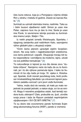 113
čelu bune robova, koja je u Pompejevo vrijeme držala
Rim u strahu i metežu tri godine. Zwack se nazvao Ka-
to.” [5]
Iluminati su uzimali starinska imena, nadimke. Tako su
i čelni Isusovi sljedbenici radili: Simon je uzeo ime
Petar, zapravo Isus mu je dao to ime; Savle je uzeo
ime Pavle. Iz savremene istorije poznata su iluminat-
ska imena Lenjin, Staljin i Tito.
Iz nekih prepiski između Weishaupta, Spartaka, i
njegovog zamjenika pod nadimkom Kato, saznajemo
njihov globalni plan u okupaciji svijeta:
"Ovim ćemo planom upravljati cijelim čovječan-
stvom. Na ovaj način i najjednostavnijim sredstvima,
sve ćemo pokrenuti i zapaliti. Okupacije moraju biti ta-
ko raspoređene i osmišljene da možemo, tajno, uticati
na sve političke transakcije." [6]
To rukovođenje iz tajnost je ovo što danas zovu “du-
boka država”. Namjerno neće da kažu da su to Ilumi-
nati, jer i to dio njihove pomenute tajne. I kako će Ilu-
minati ići ka cilju kaže pri kraju 18. vijeka A. Weisha-
upt, Spartak, bivši monah jezuitskog reda, bivši profe-
sor rimokatoličkog fakulteta i po crkvenom tajnom jezu-
itskom zadatku osnivač i prvi javni vođa Iluminata:
“Istina, može doći do nereda; ali malo po malo ne-
jednaki će postati jednaki; a nakon oluje, svi će se smi-
riti. Mogu li nesretne posljedice ostati, kad temelji raz-
dora budu uklonjeni? Zato, probudite se, ljudi, utvrdite
svoja prava i tada će Razum zavladati neprimijetnim
uljuljkavanjem i SVI ĆE BITI SRETNI." [7]
To su skoro iste ovovremene parole Iluminata Svjet-
skog ekonomskog foruma (WEF), parole iz vremena
 