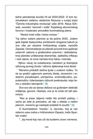114
lažne plandemije kovida-19 od 2020-2022. O tom ilu-
minatskom sistemu vladavine Razuma u svojoj knjizi
“Četvrta industrijska revolucija“ piše 2016. Klaus Sch-
wab, navodni “osnivač i vođa” Svjetskog ekonomskog
foruma i moderator provedbe iluminatskog plana:
“Nećeš imati ništa i bićeš srećan.”
Taj njihov sistem planiran je da počne 2030., sistem
gole bijede beskućnika zombiranih drogama kakvih je
sve više po ulicama hrišćanskog svijeta, naročito
Zapada. Osiromašenje se planski provodi kroz gaženje
ustavnih zakona o građanskim pravima i slobodama,
kroz plansko uništavanje ekonomije, vještačku inflaciju
i rast cijena, te nove namete kroz taksu i kamate.
Njihov uticaj na ovladavanju narodom je licemjerje
njihovog javnog života i njihovo djelovanje kroz škole:
“Moramo pridobiti obične ljude u svakom ćošku. To
će se postići uglavnom pomoću škola, otvorenim i sr-
dačnim ponašanjem, primjerima, snishodljivošću, po-
pularnošću i tolerisanjem njihovih predrasuda, koje će-
mo u dokolici iskorijeniti.” [8]
Sve ovo sto se danas dešava sa gušenjem slobode
mišljenja, govora i štampe, sve je to onda od njih pla-
nirano:
“Ako je pisac objavio nešto što privlači pažnju, i
samo po sebi je pravedno, ali nije u skladu s našim
planom, moramo ga nastojati pridobiti ili osuditi.” [9]
O iluminatskom “moralu”, tj. razvratu, koji je već
odavno uzeo maha u hrišćanskom Zapadu, kaže Spar-
tak ovako:
"...taj moral koji nas uči da budemo izvan vremena,
 