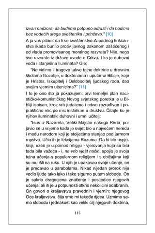 115
izvan nadzora, da budemo potpuno odrasli i da hodimo
bez vodećih stega sveštenika i prinčeva." [10]
A ja vas pitam: da li se sveštenstvo Zapadnog hrišćan-
stva ikada bunilo protiv javnog zakonom zaštićenog i
od vlada promovisanog moralnog razvrata? Nije, nego
sve razvrate iz države uvode u Crkvu. I ko je duhovni
vođa i starješina Iluminata? Gle:
“Ne vidimo li tragove takve tajne doktrine u drevnim
školama filozofije, u doktrinama i uputama Biblije, koje
je Hristos, Iskupitelj i Osloboditelj ljudskog roda, dao
svojim vjernim učenicima?” [11]
I to je ono što ja pokazujem: prvi temeljni plan naci-
stičko-komunističkog Novog svjetskog poretka je u Bi-
bliji ispisan, kroz vrh judaizma i crkve razrađivan i po-
praktično mic po mic instaliran u društvu. Čitajte ko je
njihov iluminatski duhovni i umni učitelj:
“Isus iz Nazareta, Veliki Majstor našega Reda, po-
javio se u vrijeme kada je svijet bio u najvećem neredu
i među narodom koji je stoljećima stenjao pod jarmom
ropstva. Učio ih je lekcijama Razuma. Da bi bio uspje-
šniji, uzeo je u pomoć religiju - vjerovanja koja su bila
tada bila važeća - i, na vrlo vješt način, spojio je svoja
tajna učenja s popularnom religijom i s običajima koji
su mu išli na ruku. U njih je upakovao svoje učenje, on
je predavao u parabolama. Nikad nijedan prorok nije
vodio ljude tako lako i tako sigurno putem slobode. On
je sakrio dragocjena značenje i posljedice njegovih
učenja; ali ih je u potpunosti otkrio nekolicini odabranih.
On govori o kraljevstvu pravednih i vjernih; njegovog
Oca kraljevstvu, čija smo mi takođe djeca. Uzmimo sa-
mo slobodu i jednakost kao veliki cilj njegovih doktrina,
 
