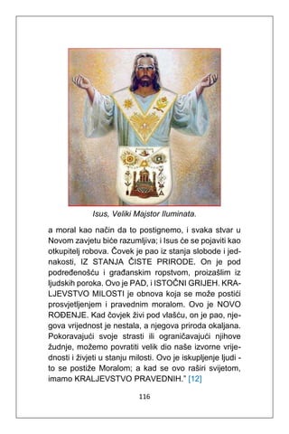 116
Isus, Veliki Majstor Iluminata.
a moral kao način da to postignemo, i svaka stvar u
Novom zavjetu biće razumljiva; i Isus će se pojaviti kao
otkupitelj robova. Čovek je pao iz stanja slobode i jed-
nakosti, IZ STANJA ČISTE PRIRODE. On je pod
podređenošću i građanskim ropstvom, proizašlim iz
ljudskih poroka. Ovo je PAD, i ISTOČNI GRIJEH. KRA-
LJEVSTVO MILOSTI je obnova koja se može postići
prosvjetljenjem i pravednim moralom. Ovo je NOVO
ROĐENJE. Kad čovjek živi pod vlašću, on je pao, nje-
gova vrijednost je nestala, a njegova priroda okaljana.
Pokoravajući svoje strasti ili ograničavajući njihove
žudnje, možemo povratiti velik dio naše izvorne vrije-
dnosti i živjeti u stanju milosti. Ovo je iskupljenje ljudi -
to se postiže Moralom; a kad se ovo raširi svijetom,
imamo KRALJEVSTVO PRAVEDNIH.” [12]
 