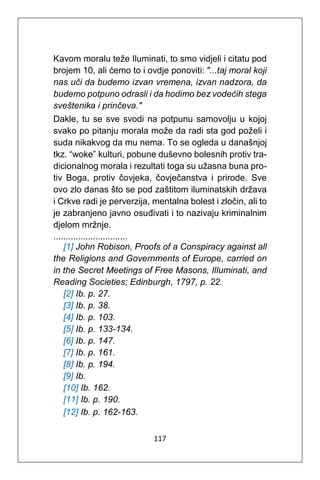 117
Kavom moralu teže Iluminati, to smo vidjeli i citatu pod
brojem 10, ali ćemo to i ovdje ponoviti: "...taj moral koji
nas uči da budemo izvan vremena, izvan nadzora, da
budemo potpuno odrasli i da hodimo bez vodećih stega
sveštenika i prinčeva."
Dakle, tu se sve svodi na potpunu samovolju u kojoj
svako po pitanju morala može da radi sta god poželi i
suda nikakvog da mu nema. To se ogleda u današnjoj
tkz. “woke” kulturi, pobune duševno bolesnih protiv tra-
dicionalnog morala i rezultati toga su užasna buna pro-
tiv Boga, protiv čovjeka, čovječanstva i prirode. Sve
ovo zlo danas što se pod zaštitom iluminatskih država
i Crkve radi je perverzija, mentalna bolest i zločin, ali to
je zabranjeno javno osuđivati i to nazivaju kriminalnim
djelom mržnje.
..............................
[1] John Robison, Proofs of a Conspiracy against all
the Religions and Governments of Europe, carried on
in the Secret Meetings of Free Masons, Illuminati, and
Reading Societies; Edinburgh, 1797, p. 22.
[2] Ib. p. 27.
[3] Ib. p. 38.
[4] Ib. p. 103.
[5] Ib. p. 133-134.
[6] Ib. p. 147.
[7] Ib. p. 161.
[8] Ib. p. 194.
[9] Ib.
[10] Ib. 162.
[11] Ib. p. 190.
[12] Ib. p. 162-163.
 