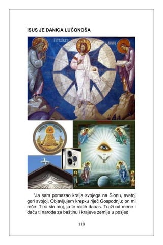 118
ISUS JE DANICA LUČONOŠA
"Ja sam pomazao kralja svojega na Sionu, svetoj
gori svojoj. Objavljujem krepku riječ Gospodnju; on mi
reče: Ti si sin moj, ja te rodih danas. Traži od mene i
daću ti narode za baštinu i krajeve zemlje u posjed
 