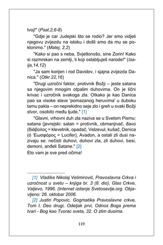 119
tvoj!" (Psal,2,6-8)
"Gdje je car Judejski što se rodio? Jer smo vidjeli
njegovu zvijezdu na istoku i došli smo da mu se po-
klonimo." (Matej, 2,2)
"Kako si pao s neba, Svjetlonošo, sine Zorin! Kako
si razmrskan na zemlji, ti koji oslabljuješ narode!" (Isa-
ija,14,12)
"Ja sam korijen i rod Davidov, i sjajna zvijezda Da-
nica." (Otkr.22,16)
"Drugi uzročni faktor, protivnik Božji – jeste satana
sa njegovim mnogim otpalim duhovima. On je lični
krivac i uzročnik svakoga zla. Otkako je kao Danica
pao sa visoke slave 'pomazanog heruvima' u duboku
tamu pakla – on neprekidno seje zlo i greh u svaki Božji
stvor, osobito među ljude." [1]
"Glavni, vrhovni duh zla naziva se u Svetom Pismu:
satana (jevrejski: satan = protivnik, obmanjivač, đavo
(διάβολος = klevetnik, opadač, Velzevul, kušač, Denica
(ό ‘Εωσφόρος = Lucifer), Avadon, a ostali zli dusi na-
zivaju se: nečisti duhovi, duhovi zla, zli duhovi, besi,
demoni, anđeli Satane." [2]
Eto vam je sve pred očima!
..............................
[1] Vladika Nikolaj Velimirović, Pravoslavna Crkva i
uzročnost u svetu – knjiga br. 3 (8. dio), Glas Crkve,
Valjevo, 1996. (Internet izdanje Svetosavlje.org. Obja-
vljeno: 26. oktobar 2006.
[2] Justin Popovic, Gogmatika Pravoslavne crkve,
Tom I, Deo drugi, Odeljak prvi, Odnos Boga prema
tvari - Bog kao Tvorac sveta, 32. O zlim dusima.
 