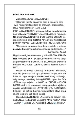 120
PAPA JE LATEINOS
Za hrišćane ISUS je SVJETLOST:
“Oči moje vidješe spasenje, koje si pripravio pred
svim narodima: Svjetlost, da prosvijetli neznabošce,
slavu naroda Izrailja." (Luka 2,32)
ISUS je SVJETLOST i spasenje i slava naroda Izrailja
i on treba da PROSVIJETLI neznabošce, tj. nejudeje.
Na grčkom SVJETLOST je ΦΟC, latinsko LUMEN. Ini-
cijacijom kroz ritual krštenja novokršteni neznabožac
prima PROSVJETLJENJE i postaje PROSVJETLJENI:
“Opominjite se pak prvijeh dana svojijeh, u koje se
prosvijetliste i mnogu borbu stradanja podnesoste,…”
(Jevrejima, 10,32)
U grčkom originalu navedenog stiha PROSVJETLJE-
NJE je ΦωΤΙCΘЄΝΤЄC (phOtisthentes), što je u Vulg-
ati prevedeno sa ILUMINATI i ILLUUMIATI. Dakle su
hrišćani PROSVIJETLJENI ili, latinski rečeno, ILUMI-
NATI.
Počev od Irineja Lionskog (Irenaeus, Εἰρηναῖος,
oko 130 (140?) – 202. god.) crkvena i svjetovna lica
bave se odgonetanjem mistike Jovanovog otkrivenja,
odgonetanje tajne bogohulnog IMENA bogohulne ZVI-
JERI na kraju svijeta i broja 666 kao BROJA NJENOG
IMENA. Jedno od imena oko kojeg su se kroz vijekove
najviše usaglasili je ime LATEINOS, grčki ΛΑΤΕΙΝΟC.
I zaista: po grčkim brojnim vrijednostima slova ovog
imena to je broj 666 (slika ispod).
Šta je LA u LATEINOS? LA je jedno od drevnih ime-
na SUNCA. Kod naroda Centralne Afrike riječ LA znači
VATRA [1], a riječ LATAA znači SUNCE [2]. Irsko LA
 