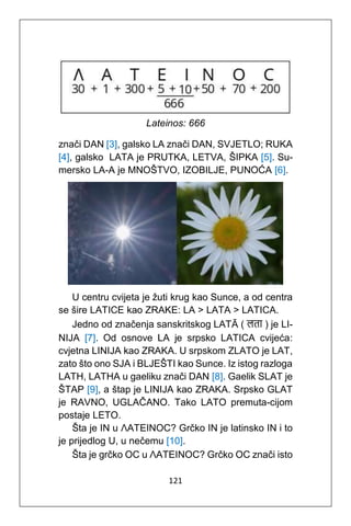 121
Lateinos: 666
znači DAN [3], galsko LA znači DAN, SVJETLO; RUKA
[4], galsko LATA je PRUTKA, LETVA, ŠIPKA [5]. Su-
mersko LA-A je MNOŠTVO, IZOBILJE, PUNOĆA [6].
U centru cvijeta je žuti krug kao Sunce, a od centra
se šire LATICE kao ZRAKE: LA > LATA > LATICA.
Jedno od značenja sanskritskog LATᾹ ( लिा ) je LI-
NIJA [7]. Od osnove LA je srpsko LATICA cvijeća:
cvjetna LINIJA kao ZRAKA. U srpskom ZLATO je LAT,
zato što ono SJA i BLJEŠTI kao Sunce. Iz istog razloga
LATH, LATHA u gaeliku znači DAN [8]. Gaelik SLAT je
ŠTAP [9], a štap je LINIJA kao ZRAKA. Srpsko GLAT
je RAVNO, UGLAČANO. Tako LATO premuta-cijom
postaje LETO.
Šta je IN u ΛΑΤΕΙΝΟC? Grčko IN je latinsko IN i to
je prijedlog U, u nečemu [10].
Šta je grčko OC u ΛΑΤΕΙΝΟC? Grčko OC znači isto
 