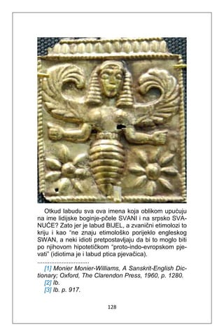 128
Otkud labudu sva ova imena koja oblikom upućuju
na ime lidijske boginje-pčele SVANI i na srpsko SVA-
NUĆE? Zato jer je labud BIJEL, a zvanični etimolozi to
kriju i kao “ne znaju etimološko porijeklo engleskog
SWAN, a neki idioti pretpostavljaju da bi to moglo biti
po njihovom hipotetičkom “proto-indo-evropskom pje-
vati” (idiotima je i labud ptica pjevačica).
..............................
[1] Monier Monier-Williams, A Sanskrit-English Dic-
tionary; Oxford, The Clarendon Press, 1960, p. 1280.
[2] Ib.
[3] Ib. p. 917.
 