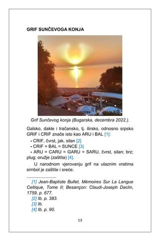 13
GRIF SUNČEVOGA KONJA
Grif Sunčevog konja (Bugarska, decembra 2022.).
Galsko, dakle i tračansko, tj. ilirsko, odnosno srpsko
GRIF i CRIF znače isto kao ARU i BAL [1]:
- CRIF, čvrst, jak, silan [2]
- CRIF = BAL = SUNCE [3]
- ARU = CARU = GARU = SARU, čvrst, silan; brz;
plug; oružje (zaštita) [4].
U narodnom vjerovanju grif na ulaznim vratima
simbol je zaštite i sreće.
........................
[1] Jean-Baptiste Bullet, Mémoires Sur La Langue
Celtique, Tome II; Besançon: Claudi-Joseph Daclin,
1759, p. 677.
[2] Ib. p. 383.
[3] Ib.
[4] Ib. p. 90.
 