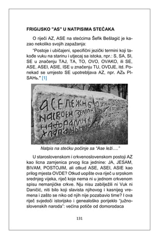 131
FRIGIJSKO "AS" U NATPISIMA STEĆAKA
O riječi AZ, ASE na stećcima Šefik Bešlagić je ka-
zao nekoliko svojih zapažanja:
“Postoje i ubičajeni, specifični jezički termini koji ta-
kođe vuku na starinu i utjecaj sa istoka, npr.: S, SA, SI,
SE u značenju TAJ, TA, TO, OVO, OVAKO, ili SE,
ASE, ASEI, ASIE, ISE u značenju TU, OVDJE, itd. Po-
nekad se umjesto SE upotrebljava AZ, npr. AZь PI-
SAHь." [1]
Natpis na stećku počinje sa “Ase leži….”
U staroslovenskom i crkvenoslovenskom postoji AZ
kao licna zamjenica prvog lica jednine: JA, JESAM,
BIVAM, POSTOJIM, ali otkud ASE, ASEI, ASIE kao
prilog mjesta OVDE? Otkud uopšte ova riječ u srpskom
srednjeg vijeka, riječ koje nema ni u jednom crkvenom
spisu nemanjićke crkve. Nju nisu zabilježili ni Vuk ni
Daničić, niti bilo koji slavista njihovog i kasnijeg vre-
mena i zašto se niko od njih nije pozabavio time? I ova
riječ svjedoči istorijsko i genealoško porijeklo “južno-
slovenskih naroda”: većina potiče od domorodaca
 