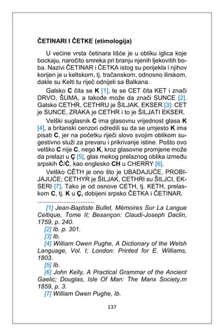 137
ČETINARI I ČETKE (etimologija)
U većine vrsta četinara lišće je u obliku iglica koje
bockaju, naročito smreka pri branju njenih ljekovitih bo-
ba. Nazivi ČETINAR i ČETKA istog su porijekla i njihov
korijen je u keltskom, tj. tračanskom, odnosno ilirskom,
dakle su Kelti tu riječ odnijeli sa Balkana.
Galsko C čita se K [1], te se CET čita KET i znači
DRVO, ŠUMA, a takođe može da znači SUNCE [2].
Galsko CETHR, CETHRU je ŠILJAK, EKSER [3]: CET
je SUNCE, ZRAKA je CETHR i to je ŠILJATI EKSER.
Velški suglasnik C ima glasovnu vrijednost glasa K
[4], a britanski cenzori odredili su da se umjesto K ima
pisati C, jer na početku riječi slovo svojim oblikom su-
gestivno služi za prevaru i prikrivanje istine. Pošto ovo
velško C nije C, nego K, kroz glasovne promjene može
da prelazi u Ç [5], glas mekog prelaznog oblika između
srpskih Č/Ć, kao englesko CH u CHERRY [6].
Velško CÊTH je ono što je UBADAJUĆE, PROBI-
JAJUĆE; CETHYR je ŠILJAK, CETHRI su ŠILJCI, EK-
SERI [7]. Tako je od osnove CETH, tj. KETH, prelas-
kom C, tj. K u Ç, dobijeni srpsko ČETKA i ČETINAR.
.................................
[1] Jean-Baptiste Bullet, Mémoires Sur La Langue
Celtique, Tome II; Besançon: Claudi-Joseph Daclin,
1759, p. 240.
[2] Ib. p. 301.
[3] Ib.
[4] William Owen Pughe, A Dictionary of the Welsh
Language, Vol. I; London: Printed for E. Williams,
1803.
[5] Ib.
[6] John Kelly, A Practical Grammar of the Ancient
Gaelic; Douglas, Isle Of Man: The Manx Society,m
1859, p. 3.
[7] William Owen Pughe, Ib.
 