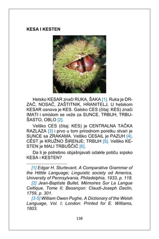 138
KESA I KESTEN
Hetsko KESAR znači RUKA, ŠAKA [1]. Ruka je DR-
ZAČ, NOSAČ, ZAŠTITNIK, HRANITELJ. U hetskom
KESAR osnova je KES. Galsko CES (čitaj: KES) znači
IMATI i smislom se veže za SUNCE, TRBUH, TRBU-
ŠASTO, OBLO [2].
Velško CES (čitaj: KES) je CENTRALNA TAČKA
RAZLAZA [3] i prvo u tom prirodnom poretku stvari je
SUNCE sa ZRAKAMA. Velško CESAIL je PAZUH [4],
CÊST je KRUŽNO ŠIRENJE; TRBUH [5]. Velško KE-
STEN je MALI TRBUŠČIĆ [6].
Da li je potrebno objašnjavati odakle potiču srpsko
KESA i KESTEN?
.................................
[1] Edgar H. Sturtevant, A Comparative Grammar of
the Hittite Language; Linguistic society od America,
University of Pennsylvania, Philadelphia, 1933, p. 118.
[2] Jean-Baptiste Bullet, Mémoires Sur La Langue
Celtique, Tome II; Besançon: Claudi-Joseph Daclin,
1759, p. 301.
[3-5] William Owen Pughe, A Dictionary of the Welsh
Language, Vol. I; London: Printed for E. Williams,
1803.
 