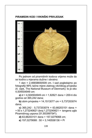 139
PIRAMIDIN KOD I VIKINŠKI PRIVJESAK
Po jednom od piramidinih kodova vrijeme može da
se kodira u mjerama dužine i obratno:
1 dan = 2,46658650509 cm. I sad pogledajmo po
fotografiji 99% tačne mjere zlatnog vikinškog privjeska
(4. vijek, The National Museum of Denmark): to je oko
4,504504949 cm:
a) d = 4,504504949 cm = 1,82621 dana = 200-ti dio
godine od 365,242 dana;
b) obim privjeska = 14,1513077 cm = 5,737203074
dana;
c) 365,242 : 5,737203074 = 63,66203101 dana =
= 50 x 1,273240621 (broj 1,273240621 = tangens ugla
Piramidinog uspona (51,85399754º);
d) 63,66203101 dana = 157,0279068 cm;
e) 157,0279068 : 50 = 3,140558136 = Pi
 
