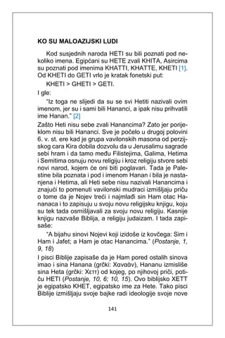 141
KO SU MALOAZIJSKI LUDI
Kod susjednih naroda HETI su bili poznati pod ne-
koliko imena. Egipćani su HETE zvali KHITA, Asircima
su poznati pod imenima KHATTI, KHATTE, KHETI [1].
Od KHETI do GETI vrlo je kratak fonetski put:
KHETI > GHETI > GETI.
I gle:
“Iz toga ne slijedi da su se svi Hetiti nazivali ovim
imenom, jer su i sami bili Hananci, a ipak nisu prihvatili
ime Hanan.” [2]
Zašto Heti nisu sebe zvali Hanancima? Zato jer porije-
klom nisu bili Hananci. Sve je počelo u drugoj polovini
6. v. st. ere kad je grupa vavilonskih masona od perzij-
skog cara Kira dobila dozvolu da u Jerusalimu sagrade
sebi hram i da tamo među Filistejima, Galima, Hetima
i Semitima osnuju novu religiju i kroz religiju stvore sebi
novi narod, kojem će oni biti poglavari. Tada je Pale-
stine bila poznata i pod i imenom Hanan i bila je nasta-
njena i Hetima, ali Heti sebe nisu nazivali Hanancima i
znajući to pomenuti vavilonski mudraci izmišljaju priču
o tome da je Nojev treći i najmlađi sin Ham otac Ha-
nanaca i to zapisuju u svoju novu religijsku knjigu, koju
su tek tada osmišljavali za svoju novu religiju. Kasnije
knjigu nazvaše Biblija, a religiju judaizam. I tada zapi-
saše:
“A bijahu sinovi Nojevi koji izidoše iz kovčega: Sim i
Ham i Jafet; a Ham je otac Hanancima.” (Postanje, 1,
9, 18)
I pisci Biblije zapisaše da je Ham pored ostalih sinova
imao i sina Hanana (grčki: Χαναὰν), Hananu izmisliše
sina Heta (grčki: Χεττ) od kojeg, po njihovoj priči, poti-
ču HETI (Postanje, 10, 6; 10, 15). Ovo biblijsko XETT
je egipatsko KHET, egipatsko ime za Hete. Tako pisci
Biblije izmišljaju svoje bajke radi ideologije svoje nove
 