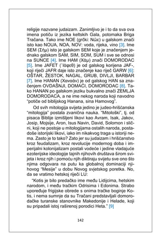 142
religije nazvane judaizam. Zanimljivo je i to da sva ova
imena potiču iz jezika keltskih Gala, potomaka Briga
Tračana. Tako ime NOE (grčki: Νῶε) u galskom znači
isto kao NOUA, NOA, NOV: voda, rijeka, vino [3]. Ime
SEM (Σήμ) isto je galskom SEM koje je značenjem je-
dnako galskom SAM, SIM, SOM, SUM i sve se odnosi
na SUNCE [4]. Ime HAM (Χάμ) znači DOMORODAC
[5]. Ime JAFET (᾿Ιάφεθ) je od galskog korijena JAF-,
koji riječi JAFR daje isto značenje kao riječ GARW [6]:
OŠTAR, ŽESTOK, NAGAL, GRUB, DIVLJI, BARBAR
[7]. Ime HANAN (Χαναάν) je od galskog HAN sa zna-
čenjem OVDAŠNJI, DOMAĆI, DOMORODAC [8]. Ta-
ko HANAN po galskom jeziku bukvalno znači ZEMLJA
DOMORODACA, a ne ime nekog naroda koji navodno
“potiče od biblijskog Hanana, sina Hamovog”.
Od svih mitologija svijeta jedino je judeo-hrišćanska
“mitologija” postala zvanična nauka. “Mitološki”, tj. od
pisaca Biblije izmišljeni likovi kao Avram, Isak, Jakov,
Josip, Mojsije, Aron, Isus Navin, David, Solomon i slič-
ni, koji ne postoje u mitologijama ostalih naroda, posta-
doše istorijski likovi, iako im nikakvog traga u istoriji ne-
ma. Zasto je to tako? Zato jer su judaizam i hrišćanstvo
kroz feudalizam, kroz revolucije modernog doba i im-
perijalni kolonijalizam postali vodeće i jedine vladajuće
ezoterijske ideologije tajnih njihovih društava širom svi-
jeta i kroz njih i pomoću njih diktiraju svijetu sve ono što
njima odgovara na putu ka globalnoj dominaciji nji-
hovog “Mesije” u dobu Novog svjetskog poretka. No,
da se vratimo hetskoj riječi LU:
“Kotis je bilo predačko ime među Lidijcima, hetskim
narodom, i među tračkim Odrisima i Edonima. Strabo
upoređuje frigijske obrede s onima tračke boginje Ko-
tis, i nema sumnje da su Tračani predstavljali domoro-
dačke turanske stanovnike Makedonije i Helade, koji
su pripadali istoj raširenoj porodici Heta.” [9]
 