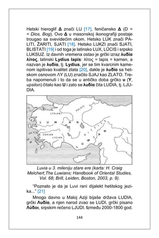 144
Hetski hieroglif Δ znači LU [17], feničansko Δ (D =
= Dios, Bog). Ovo Δ u masonskoj ikonografiji postaje
trougao sa svevidećim okom. Hetsko LUK znači PA-
LITI, ŽARITI, SJATI [18]. Hetsko LUKZI znači SJATI,
BLISTATI [19] i od toga je latinsko LUX, LŪCIS i srpsko
LUKSUZ. Iz davnih vremena ostao je grčki izraz λυδία
λίτος, latinski Lydius lapis: λίτος = lapis = kamen, a
nazvan je λυδία, tj. Lydius, jer se tim kvarcnim kame-
nom ispitivao kvalitet zlata [20], dakle je λυδία sa het-
skom osnovom ΛΥ (LU) značilo SJAJ kao ZLATO. Tre-
ba napomenuti i to da se u antičko doba grčko υ (Y,
upsilon) čitalo kao U i zato se λυδία čita LUDIA, tj. LJU-
DIA.
Luvia u 3. mileniju stare ere (karta: H. Craig
Melchert,The Luwians; Handbook of Oriental Studies,
Vol. 68; Brill, Leiden, Boston, 2003, p. 9).
“Poznato je da je Luvi rani dijalekt hetitskog jezi-
ka...” [21]
Mnogo davno u Maloj Aziji bijaše država LUDIA,
grčki Λυδία, a njen narod zvao se LUDI, grčki pisano
Λύδοι, srpskim rečeno LJUDI. Između 2000-1800 god.
 