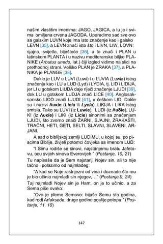 147
našim vlastitim imenima: JAGO, JAGICA, a tu je i svi-
ma omiljena crvena JAGODA. Uporedimo sad sve ovo
sa galskim LUVN koje ima isto značenje kao i galsko
LEVN [35], a LEVN znači isto što i LIVN, LIW, LOVN:
sjajno, svijetlo, blješteće [36], a to znači i PLAN u
latinskom PLANTA i u nazivu mediteranske biljke PLA-
NIKE (Arbutus unedo, lat.) čiji izgled vidimo na slici na
prethodnoj strani. Velško PLAN je ZRAKA [37], a PLA-
NIKA je PLANGE [38].
Dakle je LUV u LUVI (Luwi) i u LUVIA (Luwia) istog
značenja kao i LU u LUD (Lyd) i LYDIA, tj. LID i LIDIJA,
jer LI u gotskom LIUDA daje riječi značenje LJUDI [39],
dok LU u gotskom LUDJA znači LICE [40]. Anglosak-
sonsko LIOD znači LJUDI [41], u češkom LID. Dakle
su i nazivi Λυκία (Licia ili Lycia), LIKIJA i LIKA istog
smisla. Tako su LUVI (iz Luwie), LUDI (iz Λυδίe), LU-
KI (iz Λυκίe) i LIKI (iz Licie) sinonimi sa značenjem
LJUDI, što zvorno znači ŽARNI, SJAJNI, ZRAKASTI,
TRAČNI, HETI, GETI, SELTI, SLAVNI, SLAVENI, AR-
JANI.
A sad o biblijskoj zemlji LUDIMU, u kojoj su, po pi-
scima Biblije, živjeli potomci čovjeka sa imenom LUD:
“I Simu rodiše se sinovi, najstarijemu bratu Jafeto-
vu, ocu svijeh sinova Everovijeh.” (Postanje, 10, 21)
Tu napisaše da je Sem najstariji Nojev sin, ali to nije
tačno i polazimo od najmlađeg:
“A kad se Noje rastrijezni od vina i doznade što mu
je bio učinio najmlađi sin njegov,…” (Postanje,9, 24)
Taj najmlađi Nojev sin je Ham, on je to učinio, a za
Sema piše ovako:
“Ovo je pleme Semovo: bijaše Semu sto godina,
kad rodi Arfaksada, druge godine poslije potopa.” (Pos-
tanje, 11, 10)
 