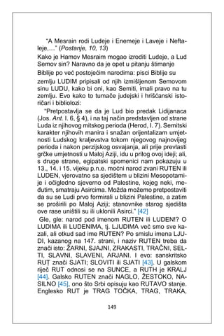149
“A Mesrain rodi Ludeje i Enemeje i Laveje i Nefta-
leje,…” (Postanje, 10, 13)
Kako je Hamov Mesraim mogao izroditi Ludeje, a Lud
Semov sin? Naravno da je opet u pitanju štimanje
Biblije po već postojećim narodima: pisci Biblije su
zemlju LUDIM pripisali od njih izmišljenom Semovom
sinu LUDU, kako bi oni, kao Semiti, imali pravo na tu
zemlju. Evo kako to tumače judejski i hrišćanski isto-
ričari i bibliolozi:
“Pretpostavlja se da je Lud bio predak Lidijanaca
(Jos. Ant. I. 6, § 4), i na taj način predstavljen od strane
Luda iz njihovog mitskog perioda (Herod, I. 7). Semitski
karakter njihovih manira i snažan orijentalizam umjet-
nosti Ludskog kraljevstva tokom njegovog najnovijeg
perioda i nakon perzijskog osvajanja, ali prije prevlasti
grčke umjetnosti u Maloj Aziji, idu u prilog ovoj ideji; ali,
s druge strane, egipatski spomenici nam pokazuju u
13., 14. i 15. vijeku p.n.e. moćni narod zvani RUTEN ili
LUDEN, vjerovatno sa sjedištem u blizini Mesopotami-
je i očigledno sjeverno od Palestine, kojeg neki, me-
đutim, smatraju Asircima. Možda možemo pretpostaviti
da su se Ludi prvo formirali u blizini Palestine, a zatim
se proširili po Maloj Aziji; stanovnike starog sjedišta
ove rase uništili su ili uklonili Asirci.” [42]
Gle, gle: narod pod imenom RUTEN ili LUDEN!? O
LUDIMA ili LUDENIMA, tj. LJUDIMA već smo sve ka-
zali, ali otkud sad ime RUTEN? Po smislu imena LJU-
DI, kazanog na 147. strani, i naziv RUTEN treba da
znači isto: ŽARNI, SJAJNI, ZRAKASTI, TRAČNI, SEL-
TI, SLAVNI, SLAVENI, ARJANI. I evo: sanskritsko
RUṬ znači SJATI; SLOVITI ili SJATI [43]. U galskom
riječ RUT odnosi se na SUNCE, a RUTH je KRALJ
[44]. Galsko RUTEN znači NAGLO, ŽESTOKO, NA-
SILNO [45], ono što Srbi opisuju kao RUTAVO stanje.
Englesko RUT je TRAG TOČKA, TRAG, TRAKA,
 